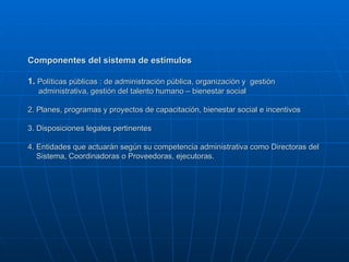 Componentes del sistema de estímulos 1.  Políticas públicas : de administración pública, organización y  gestión    administrativa, gestión del talento humano – bienestar social 2. Planes, programas y proyectos de capacitación, bienestar social e incentivos 3. Disposiciones legales pertinentes 4. Entidades que actuarán según su competencia administrativa como Directoras del    Sistema, Coordinadoras o Proveedoras, ejecutoras. 