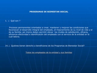 PROGRAMAS DE BIENESTAR SOCIAL 1.  ¿  Qué son ? Procesos permanentes orientados a crear, mantener y mejorar las condiciones que favorezcan el desarrollo integral del empleado, el mejoramiento de su nivel de vida y el de su familia; así mismo deben permitir elevar  los niveles de satisfacción, eficacia, eficiencia efectividad e identificación del empleado con el servicio de la entidad en la cual labora. ¿  Quiénes tienen derecho a beneficiarse de los Programas de Bienestar Social? Todos los empleados de la entidad y sus familias 