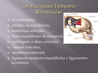   Constituintes :
   côndilo da mandíbula;
   eminência articular
   fossa mandibular do temporal.
   cartilagem e disco articular;
   cápsula articular;
   membrana sinovial;
   ligamento temporo-mandibular e ligamentos
    acessórios.
 
