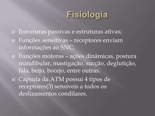    Estruturas passivas e estruturas ativas;
   Funções sensitivas – receptores enviam
    informações ao SNC;
   Funções motoras – ações dinâmicas, postura
    mandibular, mastigação, sucção, deglutição,
    fala, beijo, bocejo, entre outras.
   Cápsula da ATM possui 4 tipos de
    receptores(3) sensíveis a todos os
    deslizamentos condilares.
 