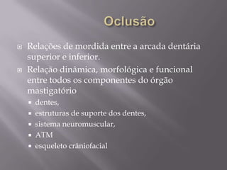    Relações de mordida entre a arcada dentária
    superior e inferior.
   Relação dinâmica, morfológica e funcional
    entre todos os componentes do órgão
    mastigatório
       dentes,
       estruturas de suporte dos dentes,
       sistema neuromuscular,
       ATM
       esqueleto crâniofacial
 