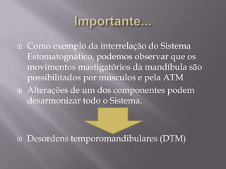    Como exemplo da interrelação do Sistema
    Estomatognático, podemos observar que os
    movimentos mastigatórios da mandíbula são
    possibilitados por músculos e pela ATM
   Alterações de um dos componentes podem
    desarmonizar todo o Sistema.



   Desordens temporomandibulares (DTM)
 