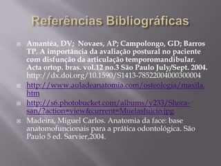    Amantéa, DV; Novaes, AP; Campolongo, GD; Barros
    TP. A importância da avaliação postural no paciente
    com disfunção da articulação temporomandibular.
    Acta ortop. bras. vol.12 no.3 São Paulo July/Sept. 2004.
    http://dx.doi.org/10.1590/S1413-78522004000300004
   http://www.auladeanatomia.com/osteologia/maxila.
    htm
   http://s6.photobucket.com/albums/y233/Shora-
    san/?action=view&current=MuelasJuicio.jpg
   Madeira, Miguel Carlos. Anatomia da face: base
    anatomofuncionais para a prática odontológica. São
    Paulo 5 ed. Sarvier,2004.
 