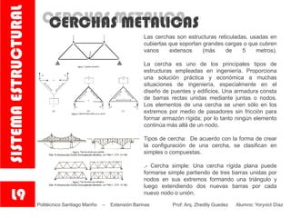 CERCHAS METALICACERCHAS METALICAS
Las cerchas son estructuras reticuladas, usadas en
cubiertas que soportan grandes cargas o que cubren
vanos extensos (más de 5 metros).
La cercha es uno de los principales tipos de
estructuras empleadas en ingeniería. Proporciona
una solución práctica y económica a muchas
situaciones de ingeniería, especialmente en el
diseño de puentes y edificios. Una armadura consta
de barras rectas unidas mediante juntas o nodos.
Los elementos de una cercha se unen sólo en los
extremos por medio de pasadores sin fricción para
formar armazón rígida; por lo tanto ningún elemento
continúa más allá de un nodo.
Tipos de cercha: De acuerdo con la forma de crear
la configuración de una cercha, se clasifican en
simples o compuestas.
.- Cercha simple: Una cercha rígida plana puede
formarse simple partiendo de tres barras unidas por
nodos en sus extremos formando una triángulo y
luego extendiendo dos nuevas barras por cada
nuevo nodo o unión.
L9
SISTEMAESTRUCTURAL
Politécnico Santiago Mariño – Extensión Barinas Prof: Arq. Zhedily Guedez Alumno: Yoryvict Díaz
 