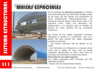 MALLAS ESPACIALESMALLAS ESPACIALES
Es una tipología de estructura espacial, un sistema
estructural compuesto por elementos lineales unidos
de tal modo que las fuerzas son transferidas de
forma tridimensional. Macroscópicamente, una
estructura espacial puede tomar forma plana o de
superficie curva. Todos sus elementos son
prefabricados y no precisan para el montaje de
medios de unión distintos de los puramente
mecánicos.
Las barras de las mallas espaciales funcionan
trabajando a tracción o a compresión, pero no a
flexión. De esta manera las mallas espaciales
cumplen lo siguiente:
.- Las fuerzas exteriores sólo se aplican en los
nudos.
.- Los elementos se configuran en el espacio de tal
modo que la rigidez de cada unión se puede
considerar despreciable, es decir, cada unión se
considera una articulación a efectos de cálculo.
Elementos de una malla espacial:
Las mallas espaciales están formadas por tres
elementos distintos:
.- Barras: son los componentes lineales.
L11
SISTEMAESTRUCTURAL
Politécnico Santiago Mariño – Extensión Barinas Prof: Arq. Zhedily Guedez Alumno: Yoryvict Díaz
 