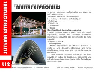 MALLAS ESPACIALESMALLAS ESPACIALES
.- Nudos: elementos prefabricados que sirven de
unión de las barras.
.- Paneles: elementos de cerramiento.
Los nudos pueden ser de distintos tipos:
.- Esféricos.
.- Cilíndricos.
.- Prismáticos.
.- Planos.
Clasificación de las mallas espaciales
Existen distintas clasificaciones para las mallas
espaciales: Existen tres sistemas claramente
diferenciados resueltos con aproximación de malla
espacial:
.- Por su curvatura
. Mallas planas.
. Mallas abovedadas: se obtienen curvando la
malla en una dirección, obteniendo una forma
cilindrica que puede tener una, dos o más capas de
elementos.
. Mallas esféricas (cupulas): consiste en una malla
curvada en todas las direcciones, obteniendo una
estructura que igualmente puede estar formada por
una o más capas.
L12
SISTEMAESTRUCTURAL
Politécnico Santiago Mariño – Extensión Barinas Prof: Arq. Zhedily Guedez Alumno: Yoryvict Díaz
 