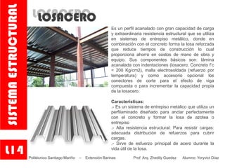 LOSACEROLOSACERO
Es un perfil acanalado con gran capacidad de carga
y extraordinaria resistencia estructural que se utiliza
en sistemas de entrepiso metálico, donde en
combinación con el concreto forma la losa reforzada
que reduce tiempos de construcción lo cual
proporciona ahorro en costos de mano de obra y
equipo. Sus componentes básicos son: lámina
acanalada con indentaciones (losacero. Concreto f’c
= 200 Kg/cm2), malla electrosoldada (refuerzo por
temperatura) y como accesorio opcional los
conectores de corte para el efecto de viga
compuesta o para incrementar la capacidad propia
de la losacero
Características:
.- Es un sistema de entrepiso metálico que utiliza un
perfilaminado diseñado para anclar perfectamente
con el concreto y formar la losa de azotea o
entrepiso
.- Alta resistencia estructural: Para resistir cargas:
adecuada distribución de refuerzos para cubrir
cargas.
.- Sirve de esfuerzo principal de acero durante la
vida útil de la losa.
L14
SISTEMAESTRUCTURAL
Politécnico Santiago Mariño – Extensión Barinas Prof: Arq. Zhedily Guedez Alumno: Yoryvict Díaz
 