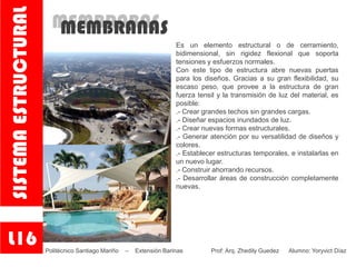MEMBRABASMEMBRANAS
Es un elemento estructural o de cerramiento,
bidimensional, sin rigidez flexional que soporta
tensiones y esfuerzos normales.
Con este tipo de estructura abre nuevas puertas
para los diseños. Gracias a su gran flexibilidad, su
escaso peso, que provee a la estructura de gran
fuerza tensil y la transmisión de luz del material, es
posible:
.- Crear grandes techos sin grandes cargas.
.- Diseñar espacios inundados de luz. .
.- Crear nuevas formas estructurales. .
.- Generar atención por su versatilidad de diseños y
colores.
.- Establecer estructuras temporales, e instalarlas en
un nuevo lugar.
.- Construir ahorrando recursos.
.- Desarrollar áreas de construcción completamente
nuevas.
L16
SISTEMAESTRUCTURAL
Politécnico Santiago Mariño – Extensión Barinas Prof: Arq. Zhedily Guedez Alumno: Yoryvict Díaz
 