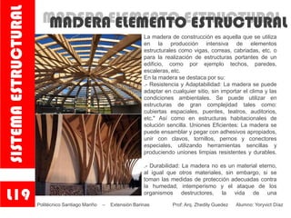 MADERA ELEMENTO ESTRUCTURALMADERA ELEMENTO ESTRUCTURAL
La madera de construcción es aquella que se utiliza
en la producción intensiva de elementos
estructurales como vigas, correas, cabriadas, etc. o
para la realización de estructuras portantes de un
edificio, como por ejemplo techos, paredes,
escaleras, etc.
En la madera se destaca por su:
.- Resistencia y Adaptabilidad: La madera se puede
adaptar en cualquier sitio, sin importar el clima y las
condiciones ambientales. Se puede utilizar en
estructuras de gran complejidad tales como:
cubiertas espaciales, puentes, teatros, auditorios,
etc." Así como en estructuras habitacionales de
solución sencilla. Uniones Eficientes: La madera se
puede ensamblar y pegar con adhesivos apropiados,
unir con clavos, tornillos, pernos y conectores
especiales, utilizando herramientas sencillas y
produciendo uniones limpias resistentes y durables.
.- Durabilidad: La madera no es un material eterno,
al igual que otros materiales, sin embargo, si se
toman las medidas de protección adecuadas contra
la humedad, intemperismo y el ataque de los
organismos destructores, la vida de una
.L19
SISTEMAESTRUCTURAL
Politécnico Santiago Mariño – Extensión Barinas Prof: Arq. Zhedily Guedez Alumno: Yoryvict Díaz
 