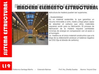 MADERA ELEMENTO ESTRUCTURALMADERA ELEMENTO ESTRUCTURAL
estructura de madera pueden ser superiores.
.- Sostenibilidad
Es un material sostenible, lo que garantiza un
recurso renovable a corto, medio y largo plazo capaz
de absorber el carbono que otros materiales
requieren emitir para su fabricación. El proceso de
fabricación de la madera requiere cantidades
mínimas de energía en comparación con el acero o
el hormigón.
La madera es el único material constructivo que a lo
largo de su elaboración produce un balance negativo
de CO2 (fija el dióxido de carbono)
L19
SISTEMAESTRUCTURAL
Politécnico Santiago Mariño – Extensión Barinas Prof: Arq. Zhedily Guedez Alumno: Yoryvict Díaz
 