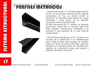 PERFILES METALICOSPERFILES METALICOS
.- El perfil estructural en “C” de hierro Negro formado
en frío, es un producto tradicional de los sistemas
constructivos de hoy, su diseño permite la
fabricación de estructuras para soporte de cargas
moderadas y luces cortas, es un elemento
constructivo liviano y fácil de instalar.
El Perfil estructural tipo “C” también es fabricado
galvanizado, siendo este un producto ideal para
todas aquellas construcciones vulnerables a la
corrosión, o que requieren de un bajo nivel de
mantenimiento.
.- El Perfil Estructural abierta o en “Z”: se aplica en la
industria de la construcción y en metalmecánica
como: Vigas en techo como soportes de cubiertas
livianas en techo de naves industriales, galpones,
hangares, etc. También pueden ser utilizados para
soportes de cerramientos, guías para puertas y
portones industriales, entre otros.
L7
SISTEMAESTRUCTURAL
Politécnico Santiago Mariño – Extensión Barinas Prof: Arq. Zhedily Guedez Alumno: Yoryvict Díaz
 