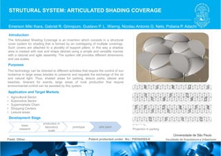 Emerson Miki Ihara, Gabriel R. Grinspum, Gustavo P. L. Wierng, Nicolau Antonio G. Neto, Poliana P. Adachi
STRUTURAL SYSTEM: ARTICULATED SHADING COVERAGE
Introduction
Purposes
Application and Target Markets
Development Stage
Patent protected under No.: PI0304505-6Field: Other Faculdade de Arquitetura e Urbanismo
• Agricultural Sector
• Automotive Sector
• Supermarkets Chain
• Shopping Centers
• Leisure areas
The Articulated Shading Coverage is an invention which consists in a structural
cover system for shading that is formed by an overlapping of multiple coverings.
Such covers are attached to a plurality of support pillars, in this way a shadow
area is created with size and shape desired using a simple and versatile manner
with a rational and agile assembly. The system still provides different dimensions
and use scales.
This technology can be directed to different activities that require the control of sun
incidence in large areas besides to preserve and regulate the exchange of the air
and natural light. Thus, shaded areas for parking, leisure parks, plazas and
beaches, itinerant for events, large areas of rural production that require
environmental control can be assisted by this system.
basic
research
pilot plantprototype
production in
laboratory
scale
Projection in parking
 