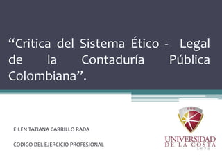 “Critica del Sistema Ético - Legal
de la Contaduría Pública
Colombiana”.
EILEN TATIANA CARRILLO RADA
CODIGO DEL EJERCICIO PROFESIONAL
 