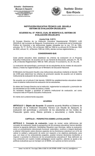 INSTITUCIÓN EDUCATIVA TÉCNICO LUIS ORJUELA
                   SISTEMA SE EVALUACIÓN ORJUELISTA

       ACUERDO No. 07 POR EL CUAL SE MODIFICA EL SISTEMA DE
                     EVALUACIÓN ORJUELISTA

                                  (Junio 9 de 2.011)
El Consejo Directivo de La Institución Educativa Departamental TÉCNICO LUIS
ORJUELA, del municipio de Zipaquirá, Cundinamarca, en cumplimiento de la Constitución
Política de Colombia y las atribuciones legales otorgadas por la Ley 115 de 1994,
artículos, 76, 77, 78,79 y 145; el Decreto 1860 de 1994 en su artículo 24; El Decreto 1850
de 2002, artículo 16, el Decreto 1290 de 2.009 y demás normas reglamentarias, y

                                CONSIDERANDO QUE:

Cada plantel educativo debe establecer los criterios de evaluación en el Proyecto
Educativo Institucional, de acuerdo con la Ley General de Educación, artículos 77, 78, 79
y 96, el Decreto Reglamentario 1860 de 1994, artículos 14 (numeral 5), 33, 34, 35 y 36,

La evaluación del aprendizaje y promoción de los estudiantes de los niveles de educación
básica y media fue reglamentada por el Ministerio de Educación Nacional.

El Ministerio de Educación facultó a las instituciones educativas mediante el decreto 1290
de 2.009 para determinar los criterios de promoción escolar de acuerdo con el sistema
institucional de evaluación de los estudiantes.

De acuerdo con el artículo 8 del decreto 1290/09 los establecimientos educativos deben
crear el sistema institucional de evaluación de los estudiantes.

Es deber del Consejo Directivo de la institución, reglamentar la evaluación y promoción de
los estudiantes en los niveles de básica y media.
Es necesario divulgar y socializar el sistema institucional de evaluación, así como
incorporar éste al Proyecto Educativo Institucional.

En mérito de lo anteriormente expuesto:

                                       ACUERDA

ARTICULO 1. Objeto del Acuerdo: El presente acuerdo Modifica el Sistema de
Evaluación de la Institución Educativa Técnico Luis Orjuela de Zipaquirá, la
evaluación del aprendizaje y promoción de los estudiantes en los niveles de
Preescolar (grado cero), Básica (primaria y secundaria) y media técnica.


               CAPÍTULO I. PERSPECTIVA SOBRE LA EVALUACIÓN

ARTÍCULO 2. Concepto de evaluación. Luego de revisar varias definiciones del
concepto de evaluación desde la perspectiva de los procesos educativos hemos decidido
retomar la siguiente definición: Santibáñez Riquelme Juan Domingo, define la evaluación
como un procedimiento intencionado funcional, sistemático, continuo e integral destinado
a obtener información sobre diversos aspectos de los fenómenos colectivos con el fin de
valorar la calidad y adecuación de estos con respecto a los objetivos planteados, para
que, con base en los antecedentes juzgados, puedan tomarse decisiones tendientes a
mejorar o aumentar la eficiencia de los procedimientos educativos.# Esta definición es
muy coherente con nuestro modelo pedagógico social cognitivo, además se ajusta a las
políticas evaluativas que se manejan con el SENA, con quienes se tiene convenio.
 