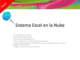Sistema Excel en la Nube
Se Implementa con Excel
No requiere Programación
Usa su propio Hosting (Linux)
Fácil de Implementar, solo requiere que sepa Excel
Funciona para cualquier formato (Gastos, Ventas, Ingresos, Cuentas x Cobrar,
Cheques, Productividad
Trabaja con base de datos en Internet
 