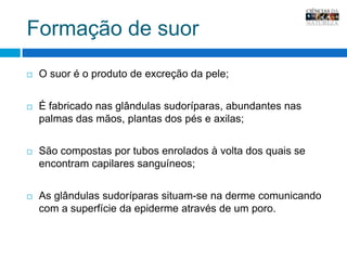 Formação de suorO suor é o produto de excreção da pele;É fabricado nas glândulas sudoríparas, abundantes nas palmas das mãos, plantas dos pés e axilas;São compostas por tubos enrolados à volta dos quais se encontram capilares sanguíneos;As glândulas sudoríparas situam-se na derme comunicando com a superfície da epiderme através de um poro.