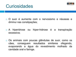 CuriosidadesO suor é aumenta com o nervosismo e náuseas e diminui nas constipações;A hiperidrose ou hiper-hidrose é a transpiração excessiva;Os animais com poucas glândulas de suor, como os cães, conseguem resultados similares ofegando, evaporando a água do revestimento molhado da cavidade oral e faringe.