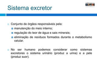 Sistema excretorConjunto de órgãos responsáveis pela:manutenção do meio interno;regulação do teor de água e sais minerais;eliminação de resíduos formados durante o metabolismo celular. No ser humano podemos considerar como sistemas excretores o sistema urinário (produz a urina) e a pele (produz suor). 