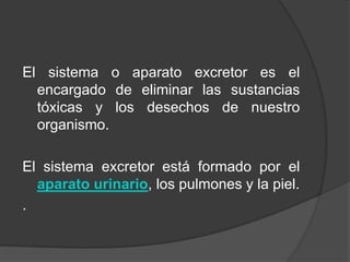 El sistema o aparato excretor es el encargado de eliminar las sustancias tóxicas y los desechos de nuestro organismo.El sistema excretor está formado por el aparato urinario, los pulmones y la piel..