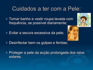 Cuidados a ter com a Pele: Tomar banho e vestir roupa lavada com frequência, se possível diariamente; Evitar a secura excessiva da pele; Desinfectar bem os golpes e feridas; Proteger a pele da acção prolongada dos raios solares. 
