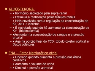 ALDOSTERONA  •  hormônio secretado pela supra-renal •  Estimula a reabsorção pelos túbulos renais •  Mais envolvida com a regulação da concentração de K+ ,na+ e cloretos  •  É secretada quando há aumento da concentração de K+  (hipercalemia)  • Aumentam a concentração do sangue e a pressão arterial •  Age na porção final do TCD, túbulo coletor cortical e Dutos coletores  FNA – Fator Natriurético atrial •  Liberado quando aumenta a pressão nos átrios cardíacos  •  Aumenta o volume de urina •  Diminui a pressão aarterial 