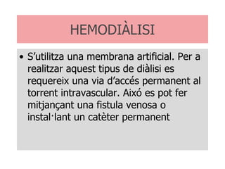 HEMODIÀLISI S’utilitza una membrana artificial. Per a realitzar aquest tipus de diàlisi es requereix una via d’accés permanent al torrent intravascular. Aixó es pot fer mitjançant una fistula venosa o instal·lant un catèter permanent 