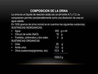 COMPOSICION DE LA ORINA
La orina es un liquido de reaccion acida con un pH entre 4,7 y 7,3. su
composicion permite considerablemente como una disolucion de urea en
agua salada.
En 1000 gramos de orina normal se en cuentran las siguientes sustancias:
SUSTANCIAS INORGANICAS:
• Agua 955 g x mil
• Cloruro de sodio (NaCl) 10 g
• Fosfatos, carbonatos y otra sales 2 g
SUSTANCIAS ORGANICAS
• Urea 20 g
• Acido urico 0,5 g
• Otras sustancias(pigmentos, etc) 12,5 g
1000,0 g
 