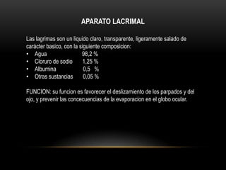 APARATO LACRIMAL
Las lagrimas son un liquido claro, transparente, ligeramente salado de
carácter basico, con la siguiente composicion:
• Agua 98,2 %
• Cloruro de sodio 1,25 %
• Albumina 0,5 %
• Otras sustancias 0,05 %
FUNCION: su funcion es favorecer el deslizamiento de los parpados y del
ojo, y prevenir las concecuencias de la evaporacion en el globo ocular.
 