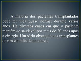 A maioria dos pacientes transplantados 
pode ter vida quase normal durante vários 
anos. Há diversos casos em que o paciente 
mantém-se saudável por mais de 20 anos após 
a cirurgia. Um sério obstáculo aos transplantes 
de rim é a falta de doadores. 
 