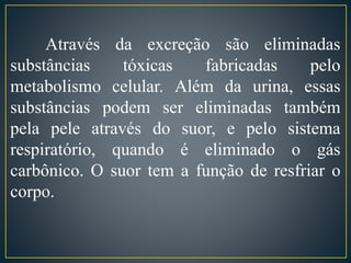 Através da excreção são eliminadas 
substâncias tóxicas fabricadas pelo 
metabolismo celular. Além da urina, essas 
substâncias podem ser eliminadas também 
pela pele através do suor, e pelo sistema 
respiratório, quando é eliminado o gás 
carbônico. O suor tem a função de resfriar o 
corpo. 
 