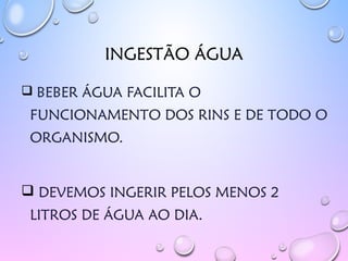 INGESTÃO ÁGUA
 BEBER ÁGUA FACILITA O
FUNCIONAMENTO DOS RINS E DE TODO O
ORGANISMO.
 DEVEMOS INGERIR PELOS MENOS 2
LITROS DE ÁGUA AO DIA.
 