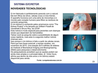 23
SISTEMA EXCRETORSISTEMA EXCRETOR
NOVIDADES TECNOLÓGICAS
O rim fabricado é perfeitamente parecido com o natural.
Ele tem filtros de silício, células vivas e é bio-híbrido.
O aparelho funciona com uma série de microchips e é
movido pelo coração humano para filtrar os resíduos da
corrente sanguínea.
O rim biônico é conhecido pelos americanos como “The
Kidney Project” e foi lançado por William Fissell de
Vanderbilt e Shuvo Roy, da UCSF.
Esta notícia é muito especial para pacientes com doenças
renais que dependem da hemodiálise.
Talvez você se pergunte sobre a possibilidade de algum
corpo rejeitá-lo, mas esta é a segundo melhor notícia:
chances zero.
Isso porque o rim biônico é feito a partir de células renais.
Para que isso fosse possível, a equipe recebeu, em
novembro de 2015, uma doação de 6 milhões de dólares
do Institute of Biomedical Imaging and Bioengineering
(Nibib) para pesquisas e desenvolvimento.
Os pesquisadores acreditam que as opções podem ser
ainda mais amplas e o principal deles, dr. Victor Gura,
afirma que dentro de dois anos o rim biônico estará
disponível para venda.
Fonte: curapelanatureza.com.br
 