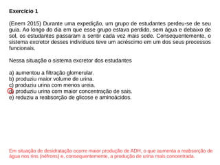 Exercício 1
(Enem 2015) Durante uma expedição, um grupo de estudantes perdeu-se de seu
guia. Ao longo do dia em que esse grupo estava perdido, sem água e debaixo de
sol, os estudantes passaram a sentir cada vez mais sede. Consequentemente, o
sistema excretor desses indivíduos teve um acréscimo em um dos seus processos
funcionais.
Nessa situação o sistema excretor dos estudantes
a) aumentou a filtração glomerular.
b) produziu maior volume de urina.
c) produziu urina com menos ureia.
d) produziu urina com maior concentração de sais.
e) reduziu a reabsorção de glicose e aminoácidos.
Em situação de desidratação ocorre maior produção de ADH, o que aumenta a reabsorção de
água nos rins (néfrons) e, consequentemente, a produção de urina mais concentrada.
 