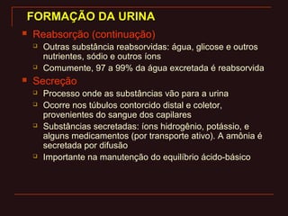 FORMAÇÃO DA URINAFORMAÇÃO DA URINA
 Reabsorção (continuação)
 Outras substância reabsorvidas: água, glicose e outros
nutrientes, sódio e outros íons
 Comumente, 97 a 99% da água excretada é reabsorvida
 Secreção
 Processo onde as substâncias vão para a urina
 Ocorre nos túbulos contorcido distal e coletor,
provenientes do sangue dos capilares
 Substâncias secretadas: íons hidrogênio, potássio, e
alguns medicamentos (por transporte ativo). A amônia é
secretada por difusão
 Importante na manutenção do equilíbrio ácido-básico
 