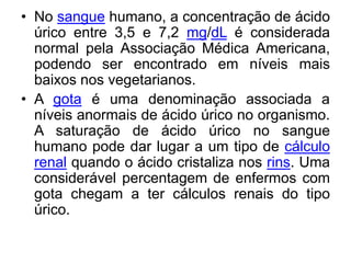 • No sangue humano, a concentração de ácido
  úrico entre 3,5 e 7,2 mg/dL é considerada
  normal pela Associação Médica Americana,
  podendo ser encontrado em níveis mais
  baixos nos vegetarianos.
• A gota é uma denominação associada a
  níveis anormais de ácido úrico no organismo.
  A saturação de ácido úrico no sangue
  humano pode dar lugar a um tipo de cálculo
  renal quando o ácido cristaliza nos rins. Uma
  considerável percentagem de enfermos com
  gota chegam a ter cálculos renais do tipo
  úrico.
 