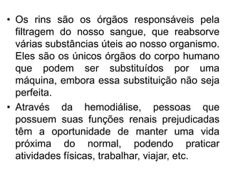 • Os rins são os órgãos responsáveis pela
  filtragem do nosso sangue, que reabsorve
  várias substâncias úteis ao nosso organismo.
  Eles são os únicos órgãos do corpo humano
  que podem ser substituídos por uma
  máquina, embora essa substituição não seja
  perfeita.
• Através da hemodiálise, pessoas que
  possuem suas funções renais prejudicadas
  têm a oportunidade de manter uma vida
  próxima do normal, podendo praticar
  atividades físicas, trabalhar, viajar, etc.
 