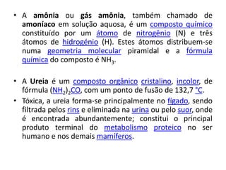 • A amônia ou gás amônia, também chamado de
  amoníaco em solução aquosa, é um composto químico
  constituído por um átomo de nitrogênio (N) e três
  átomos de hidrogénio (H). Estes átomos distribuem-se
  numa geometria molecular piramidal e a fórmula
  química do composto é NH3.

• A Ureia é um composto orgânico cristalino, incolor, de
  fórmula (NH2)2CO, com um ponto de fusão de 132,7 °C.
• Tóxica, a ureia forma-se principalmente no fígado, sendo
  filtrada pelos rins e eliminada na urina ou pelo suor, onde
  é encontrada abundantemente; constitui o principal
  produto terminal do metabolismo proteico no ser
  humano e nos demais mamíferos.
 