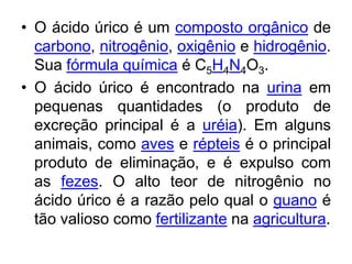 • O ácido úrico é um composto orgânico de
  carbono, nitrogênio, oxigênio e hidrogênio.
  Sua fórmula química é C5H4N4O3.
• O ácido úrico é encontrado na urina em
  pequenas quantidades (o produto de
  excreção principal é a uréia). Em alguns
  animais, como aves e répteis é o principal
  produto de eliminação, e é expulso com
  as fezes. O alto teor de nitrogênio no
  ácido úrico é a razão pelo qual o guano é
  tão valioso como fertilizante na agricultura.
 