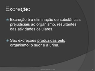 Excreção
 Excreção é a eliminação de substâncias
prejudiciais ao organismo, resultantes
das atividades celulares.
 São excreções produzidas pelo
organismo: o suor e a urina.
Ciências Naturais - ICRM 4
 
