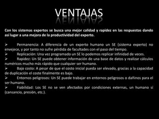 VENTAJAS
Con los sistemas expertos se busca una mejor calidad y rapidez en las respuestas dando
así lugar a una mejora de la productividad del experto.

      Permanencia: A diferencia de un experto humano un SE (sistema experto) no
envejece, y por tanto no sufre pérdida de facultades con el paso del tiempo.
      Replicación: Una vez programado un SE lo podemos replicar infinidad de veces.
      Rapidez: Un SE puede obtener información de una base de datos y realizar cálculos
numéricos mucho más rápido que cualquier ser humano.
      Bajo costo: A pesar de que el costo inicial pueda ser elevado, gracias a la capacidad
de duplicación el coste finalmente es bajo.
      Entornos peligrosos: Un SE puede trabajar en entornos peligrosos o dañinos para el
ser humano.
      Fiabilidad: Los SE no se ven afectados por condiciones externas, un humano sí
(cansancio, presión, etc.).
 