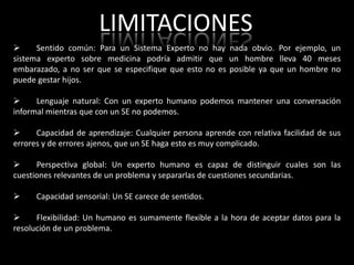 LIMITACIONES
     Sentido común: Para un Sistema Experto no hay nada obvio. Por ejemplo, un
sistema experto sobre medicina podría admitir que un hombre lleva 40 meses
embarazado, a no ser que se especifique que esto no es posible ya que un hombre no
puede gestar hijos.

     Lenguaje natural: Con un experto humano podemos mantener una conversación
informal mientras que con un SE no podemos.

     Capacidad de aprendizaje: Cualquier persona aprende con relativa facilidad de sus
errores y de errores ajenos, que un SE haga esto es muy complicado.

     Perspectiva global: Un experto humano es capaz de distinguir cuales son las
cuestiones relevantes de un problema y separarlas de cuestiones secundarias.

     Capacidad sensorial: Un SE carece de sentidos.

     Flexibilidad: Un humano es sumamente flexible a la hora de aceptar datos para la
resolución de un problema.
 