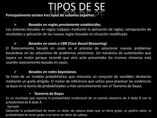 TIPOS DE SE
Principalmente existen tres tipos de sistemas expertos:

             Basados en reglas previamente establecidas.
Los sistemas basados en reglas trabajan mediante la aplicación de reglas, comparación de
resultados y aplicación de las nuevas reglas basadas en situación modificada.

            Basados en casos o CBR (Case Based Reasoning).
El Razonamiento basado en casos es el proceso de solucionar nuevos problemas
basándose en las soluciones de problemas anteriores. Un mecánico de automóviles que
repara un motor porque recordó que otro auto presentaba los mismos síntomas está
usando razonamiento basado en casos.

              Basados en redes bayesianas.
Se trata de un modelo probabilístico que relaciona un conjunto de variables aleatorias
mediante un grafo dirigido. El motor de inferencia que utiliza para procesar las evidencias
se basa en la teoría de probabilidades y más concretamente con el Teorema de Bayes.
               • Teorema de Bayes
Es un resultado que expresa la probabilidad condicional de un evento aleatorio de A dado B con la
probabilidad de B dado A.
 Ejemplo:
Sabiendo la probabilidad de tener un dolor de cabeza dado que se tiene gripe, se podría saber, la
probabilidad de tener gripe si se tiene un dolor de cabeza.
 
