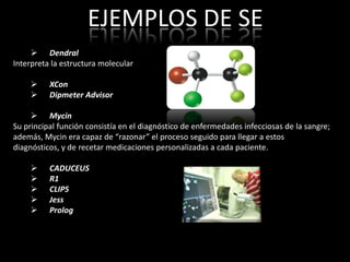 EJEMPLOS DE SE
      Dendral
Interpreta la estructura molecular

         XCon
         Dipmeter Advisor

      Mycin
Su principal función consistía en el diagnóstico de enfermedades infecciosas de la sangre;
además, Mycin era capaz de “razonar” el proceso seguido para llegar a estos
diagnósticos, y de recetar medicaciones personalizadas a cada paciente.

         CADUCEUS
         R1
         CLIPS
         Jess
         Prolog
 
