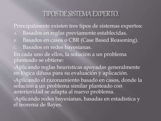 Principalmente existen tres tipos de sistemas expertos:
A. Basados en reglas previamente establecidas.
B. Basados en casos o CBR (Case Based Reasoning).
C. Basados en redes bayesianas.
En cada uno de ellos, la solución a un problema
planteado se obtiene:
•Aplicando reglas heurísticas apoyadas generalmente
en lógica difusa para su evaluación y aplicación.
•Aplicando el razonamiento basado en casos, donde la
solución a un problema similar planteado con
anterioridad se adapta al nuevo problema.
•Aplicando redes bayesianas, basadas en estadística y
el teorema de Bayes.
 