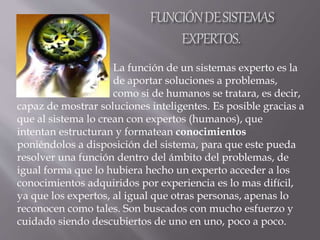 La función de un sistemas experto es la
de aportar soluciones a problemas,
como si de humanos se tratara, es decir,
capaz de mostrar soluciones inteligentes. Es posible gracias a
que al sistema lo crean con expertos (humanos), que
intentan estructuran y formatean conocimientos
poniéndolos a disposición del sistema, para que este pueda
resolver una función dentro del ámbito del problemas, de
igual forma que lo hubiera hecho un experto acceder a los
conocimientos adquiridos por experiencia es lo mas difícil,
ya que los expertos, al igual que otras personas, apenas lo
reconocen como tales. Son buscados con mucho esfuerzo y
cuidado siendo descubiertos de uno en uno, poco a poco.
 
