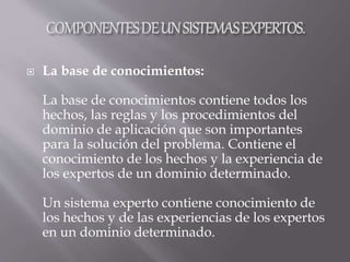  La base de conocimientos:
La base de conocimientos contiene todos los
hechos, las reglas y los procedimientos del
dominio de aplicación que son importantes
para la solución del problema. Contiene el
conocimiento de los hechos y la experiencia de
los expertos de un dominio determinado.
Un sistema experto contiene conocimiento de
los hechos y de las experiencias de los expertos
en un dominio determinado.
 