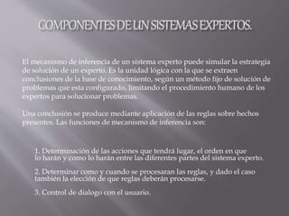 1. Determinación de las acciones que tendrá lugar, el orden en que
lo harán y como lo harán entre las diferentes partes del sistema experto.
2. Determinar como y cuando se procesaran las reglas, y dado el caso
también la elección de que reglas deberán procesarse.
3. Control de dialogo con el usuario.
El mecanismo de inferencia de un sistema experto puede simular la estrategia
de solución de un experto. Es la unidad lógica con la que se extraen
conclusiones de la base de conocimiento, según un método fijo de solución de
problemas que esta configurado, limitando el procedimiento humano de los
expertos para solucionar problemas.
Una conclusión se produce mediante aplicación de las reglas sobre hechos
presentes. Las funciones de mecanismo de inferencia son:
 