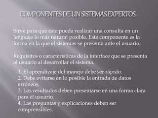 1. El aprendizaje del manejo debe ser rápido.
2. Debe evitarse en lo posible la entrada de datos
erróneos.
3. Los resultados deben presentarse en una forma clara
para el usuario.
4. Las preguntas y explicaciones deben ser
comprensibles.
Sirve para que éste pueda realizar una consulta en un
lenguaje lo más natural posible. Este componente es la
forma en la que el sistemas se presenta ante el usuario.
Requisitos o características de la interface que se presenta
al usuario al desarrollar el sistema.
 