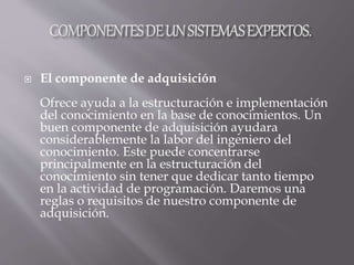  El componente de adquisición
Ofrece ayuda a la estructuración e implementación
del conocimiento en la base de conocimientos. Un
buen componente de adquisición ayudara
considerablemente la labor del ingeniero del
conocimiento. Este puede concentrarse
principalmente en la estructuración del
conocimiento sin tener que dedicar tanto tiempo
en la actividad de programación. Daremos una
reglas o requisitos de nuestro componente de
adquisición.
 