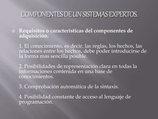  Requisitos o características del componentes de
adquisición.
1. El conocimiento, es decir, las reglas, los hechos, las
relaciones entre los hechos, debe poder introducirse de
la forma mas sencilla posible.
2. Posibilidades de representación clara en todas la
informaciones contenida en una base de
conocimientos.
3. Comprobación automática de la sintaxis.
4. Posibilidad constante de acceso al lenguaje de
programación.
 